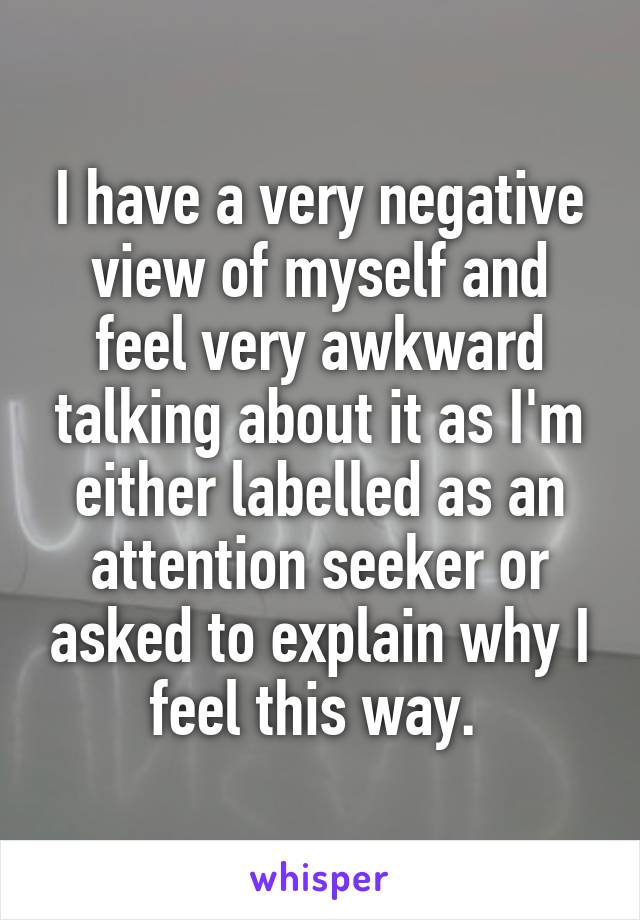 I have a very negative view of myself and feel very awkward talking about it as I'm either labelled as an attention seeker or asked to explain why I feel this way. 