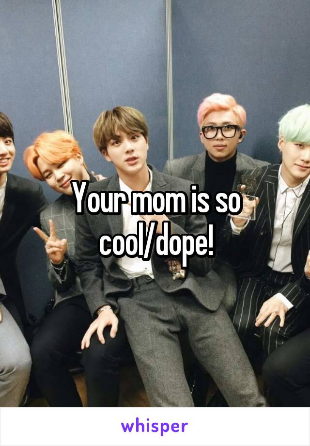 Your mom is so cool/dope!