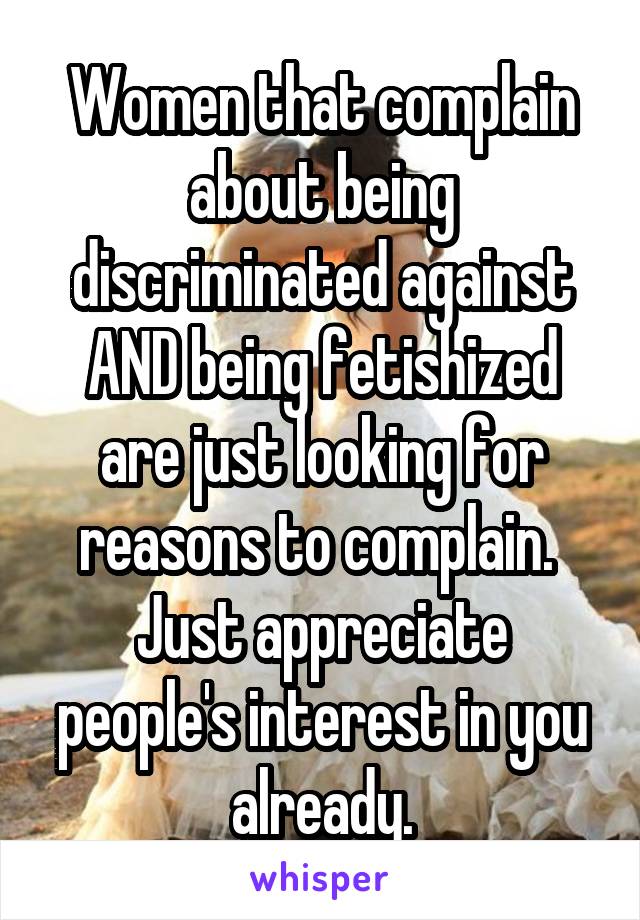 Women that complain about being discriminated against AND being fetishized are just looking for reasons to complain.  Just appreciate people's interest in you already.