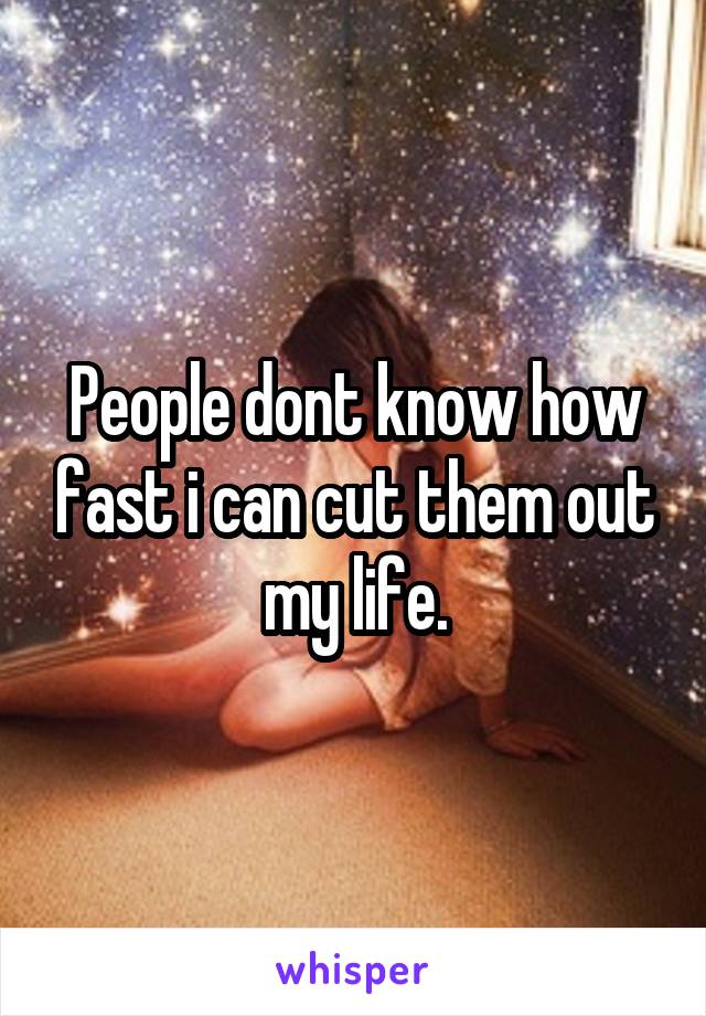 People dont know how fast i can cut them out my life.