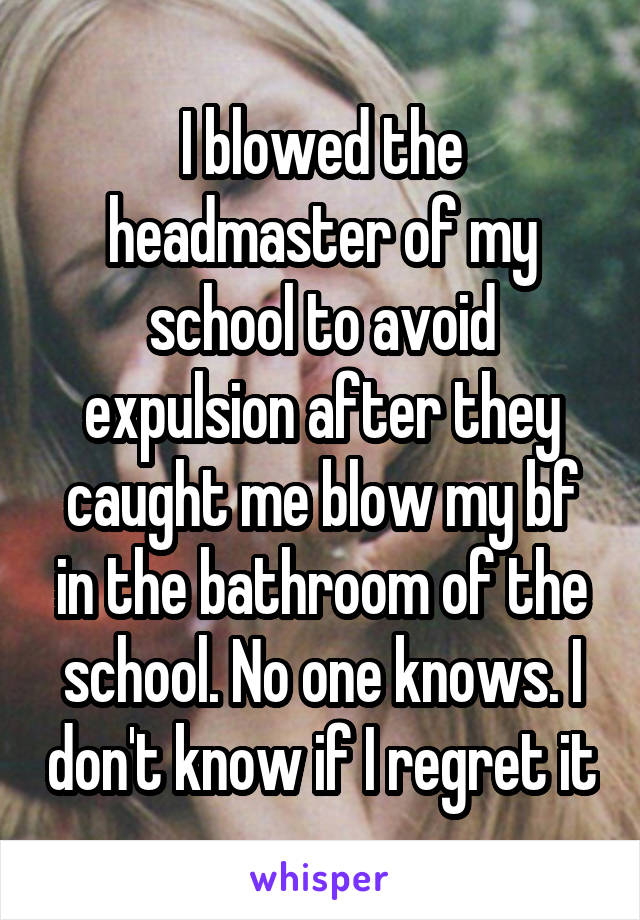 I blowed the headmaster of my school to avoid expulsion after they caught me blow my bf in the bathroom of the school. No one knows. I don't know if I regret it