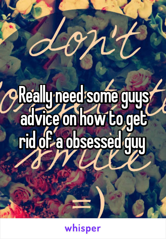 Really need some guys advice on how to get rid of a obsessed guy 