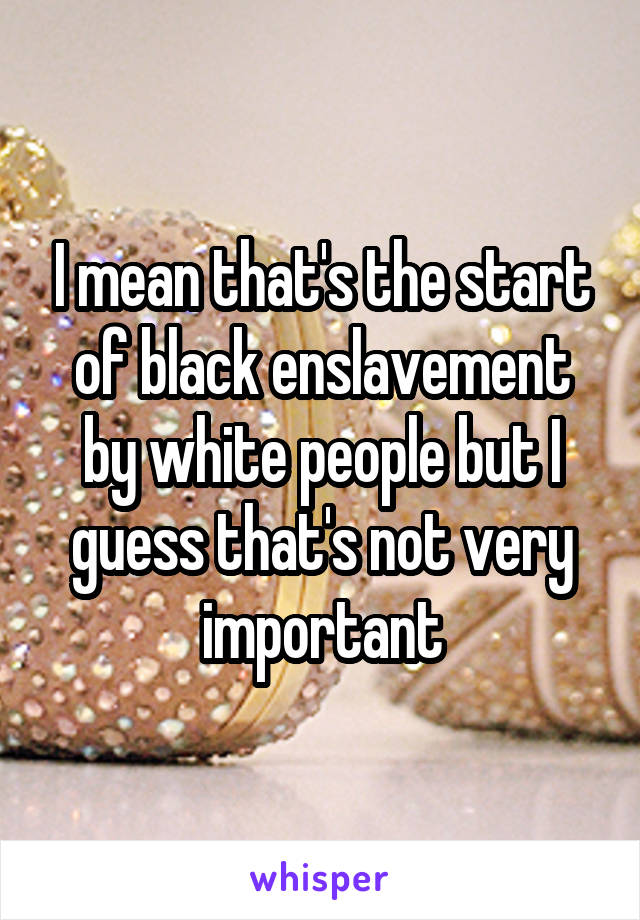 I mean that's the start of black enslavement by white people but I guess that's not very important