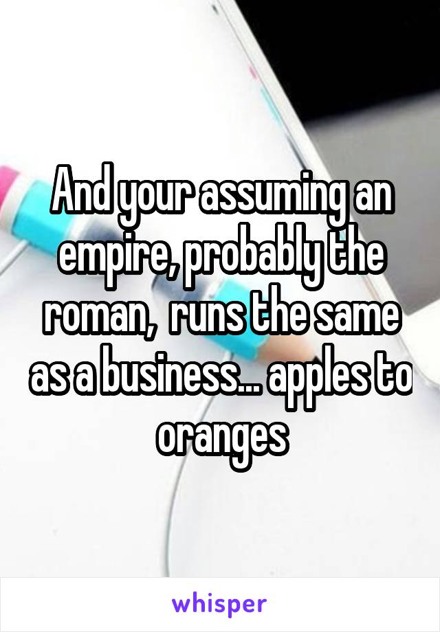 And your assuming an empire, probably the roman,  runs the same as a business... apples to oranges