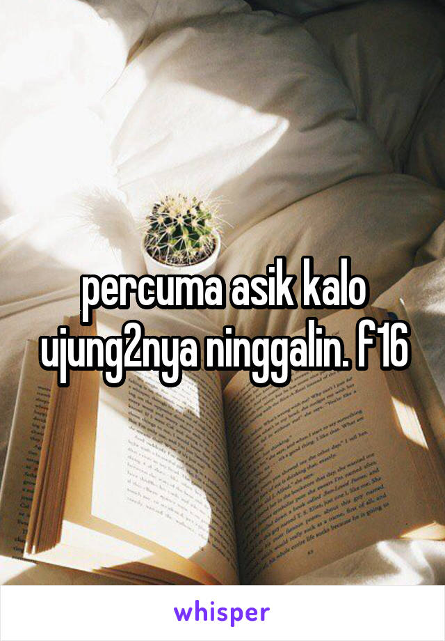 percuma asik kalo ujung2nya ninggalin. f16