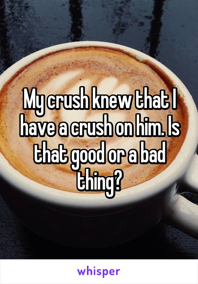 My crush knew that I have a crush on him. Is that good or a bad thing?