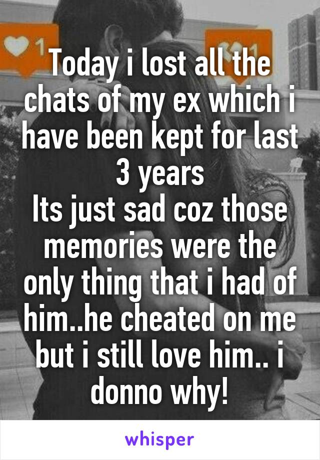 Today i lost all the chats of my ex which i have been kept for last 3 years
Its just sad coz those memories were the only thing that i had of him..he cheated on me but i still love him.. i donno why!