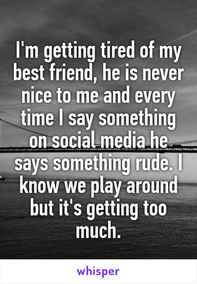 I'm getting tired of my best friend, he is never nice to me and every time I say something on social media he says something rude. I know we play around but it's getting too much.