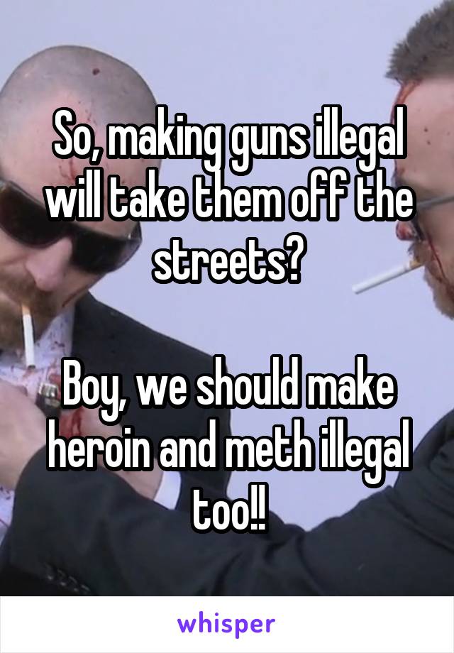 So, making guns illegal will take them off the streets?

Boy, we should make heroin and meth illegal too!!