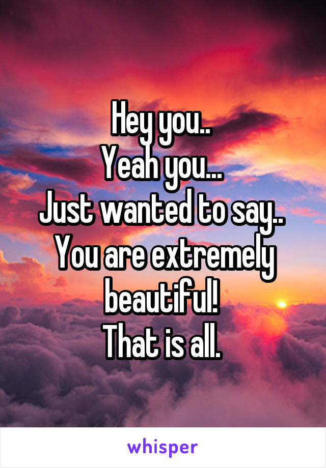 Hey you.. 
Yeah you... 
Just wanted to say.. 
You are extremely beautiful! 
That is all. 