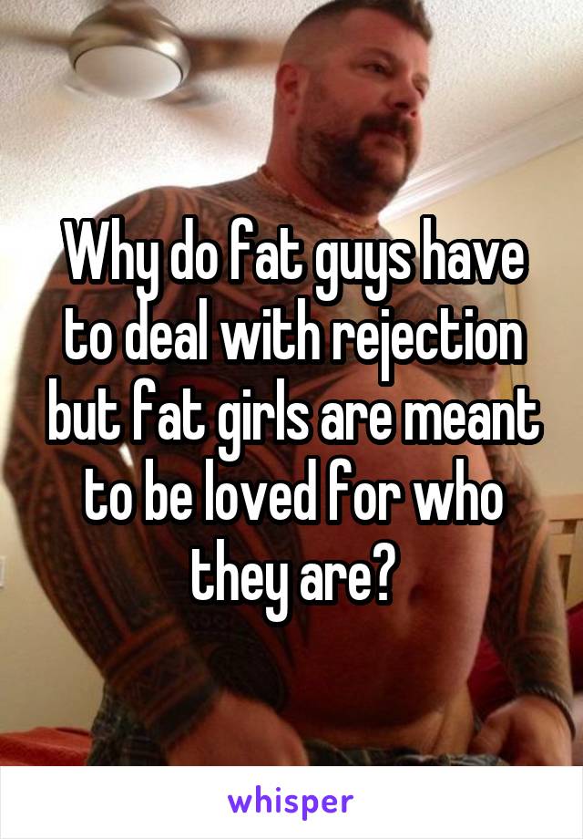 Why do fat guys have to deal with rejection but fat girls are meant to be loved for who they are?