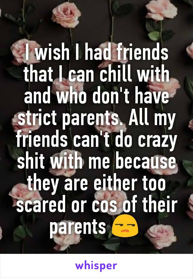 I wish I had friends that I can chill with and who don't have strict parents. All my friends can't do crazy shit with me because they are either too scared or cos of their parents 😒 