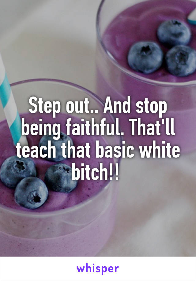 Step out.. And stop being faithful. That'll teach that basic white bitch!! 