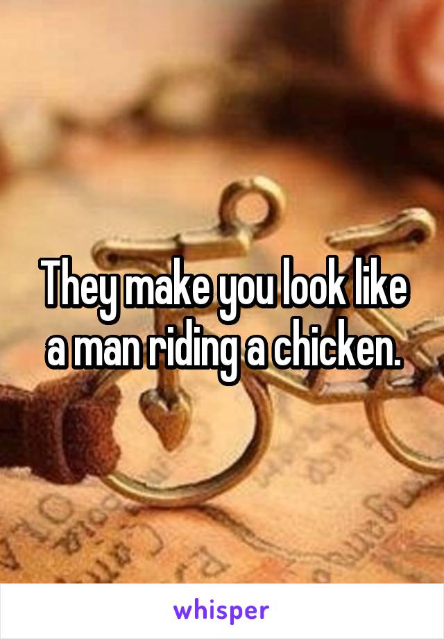 They make you look like a man riding a chicken.