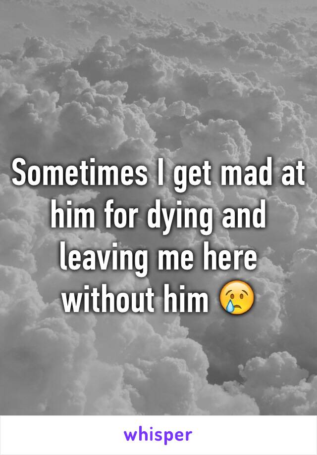 Sometimes I get mad at him for dying and leaving me here without him 😢