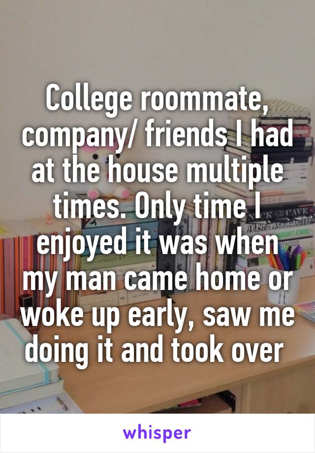 College roommate, company/ friends I had at the house multiple times. Only time I enjoyed it was when my man came home or woke up early, saw me doing it and took over 