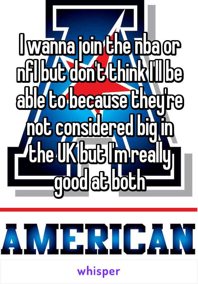 I wanna join the nba or nfl but don't think I'll be able to because they're not considered big in the UK but I'm really good at both

