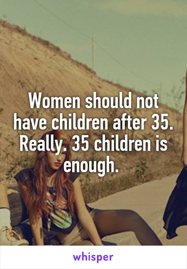 Women should not have children after 35. Really. 35 children is enough. 