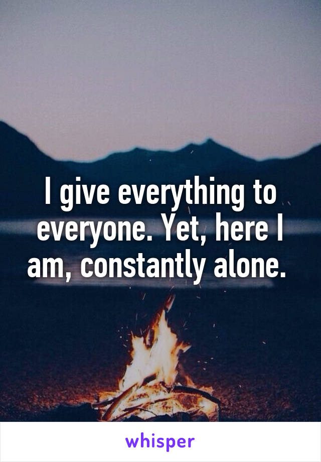 I give everything to everyone. Yet, here I am, constantly alone. 