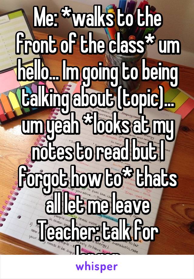 Me: *walks to the front of the class* um hello... Im going to being talking about (topic)... um yeah *looks at my notes to read but I forgot how to* thats all let me leave
Teacher: talk for longer