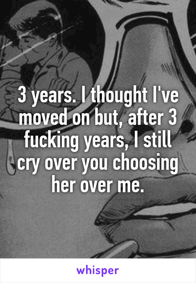 3 years. I thought I've moved on but, after 3 fucking years, I still cry over you choosing her over me.