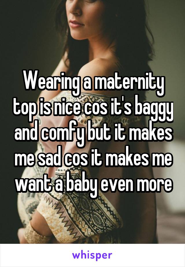 Wearing a maternity top is nice cos it's baggy and comfy but it makes me sad cos it makes me want a baby even more