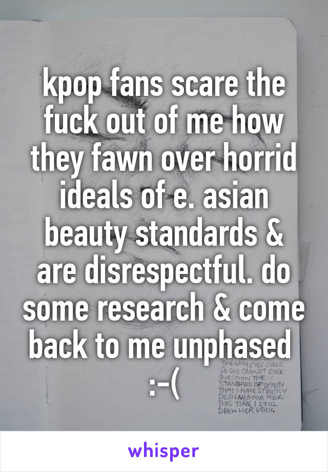 kpop fans scare the fuck out of me how they fawn over horrid ideals of e. asian beauty standards & are disrespectful. do some research & come back to me unphased 
:-(