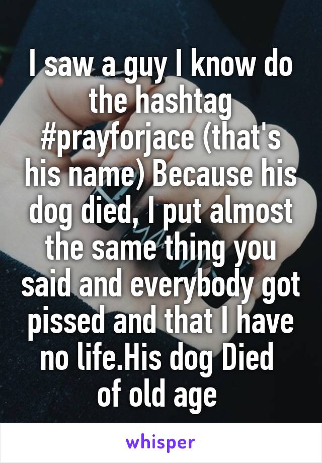 I saw a guy I know do the hashtag #prayforjace (that's his name) Because his dog died, I put almost the same thing you said and everybody got pissed and that I have no life.His dog Died 
of old age 