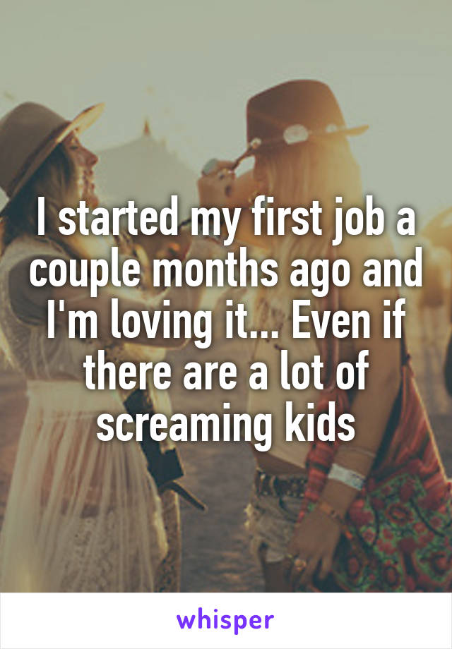 I started my first job a couple months ago and I'm loving it... Even if there are a lot of screaming kids