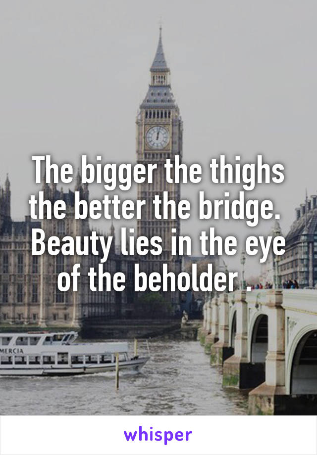 The bigger the thighs the better the bridge.  Beauty lies in the eye of the beholder . 