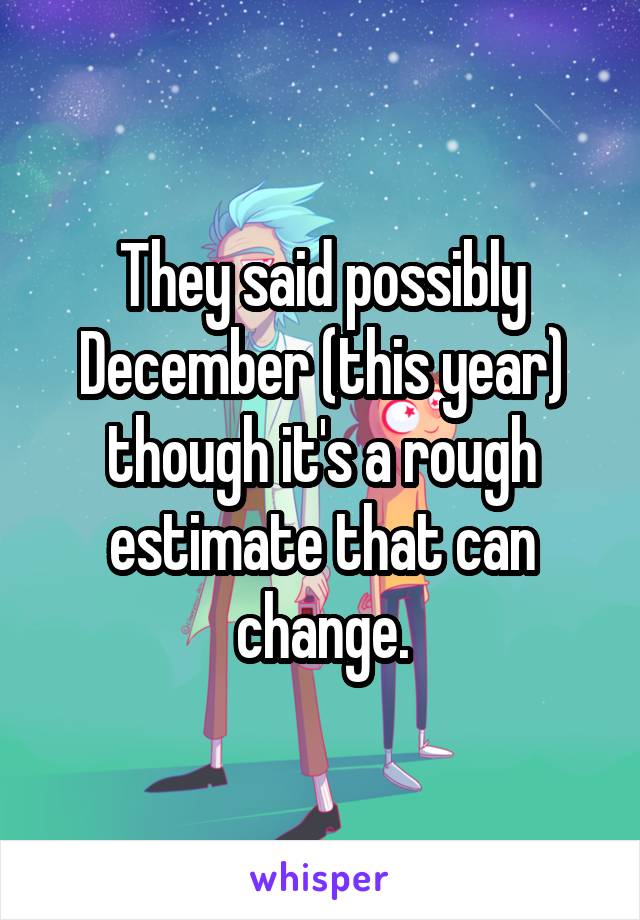 They said possibly December (this year) though it's a rough estimate that can change.