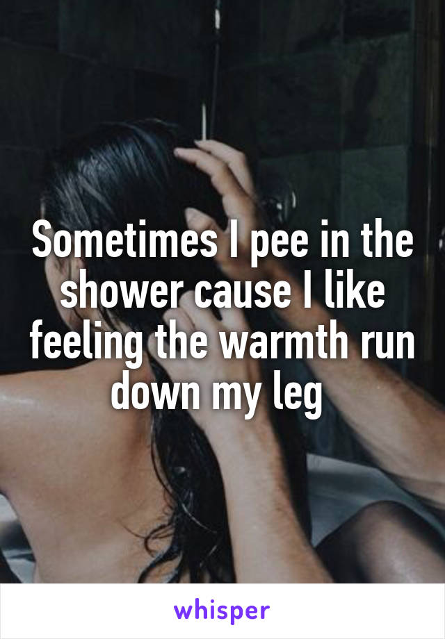 Sometimes I pee in the shower cause I like feeling the warmth run down my leg 