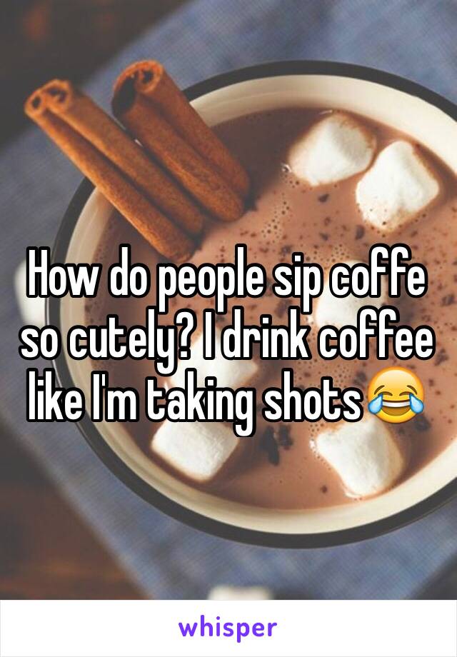 How do people sip coffe so cutely? I drink coffee like I'm taking shots😂