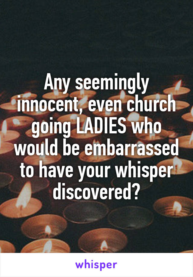 Any seemingly innocent, even church going LADIES who would be embarrassed to have your whisper discovered?