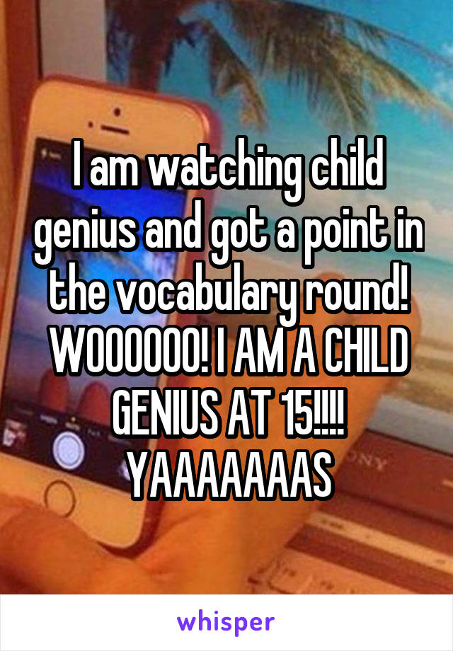 I am watching child genius and got a point in the vocabulary round! WOOOOOO! I AM A CHILD GENIUS AT 15!!!! YAAAAAAAS