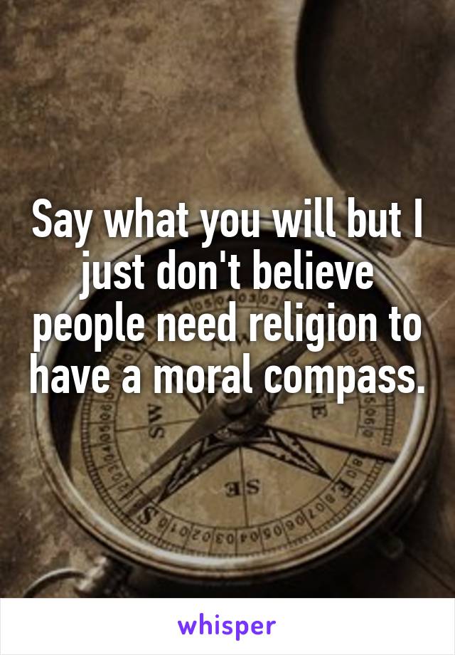 Say what you will but I just don't believe people need religion to have a moral compass. 