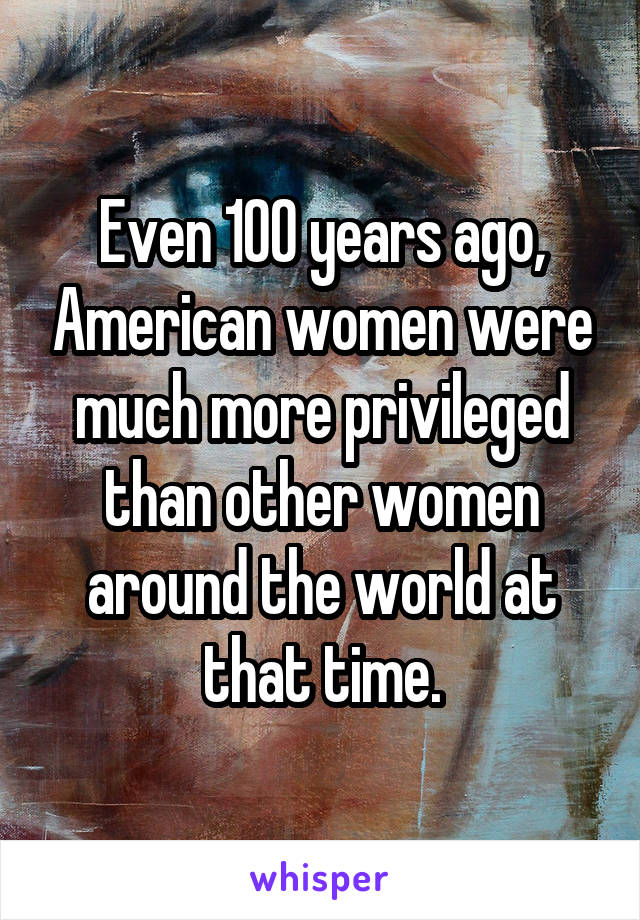 Even 100 years ago, American women were much more privileged than other women around the world at that time.