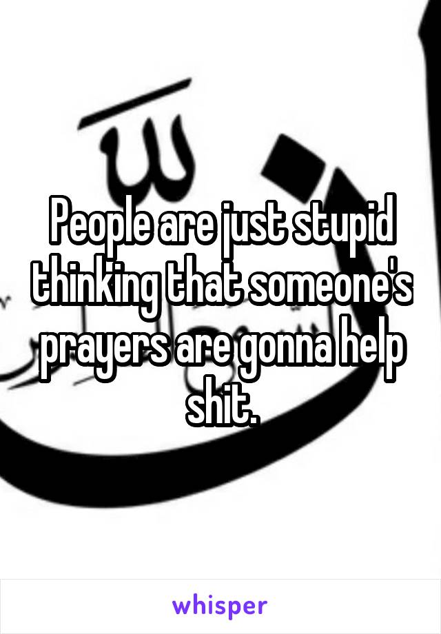 People are just stupid thinking that someone's prayers are gonna help shit.