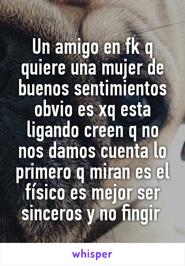 Un amigo en fk q quiere una mujer de buenos sentimientos obvio es xq esta ligando creen q no nos damos cuenta lo primero q miran es el físico es mejor ser sinceros y no fingir 