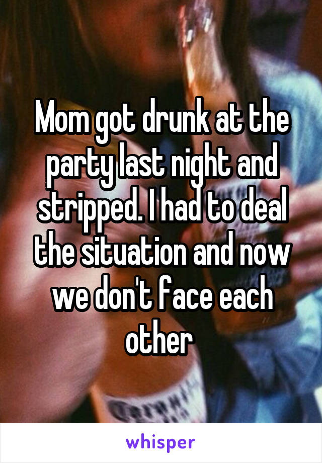 Mom got drunk at the party last night and stripped. I had to deal the situation and now we don't face each other 