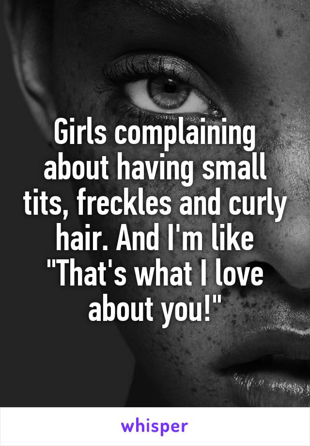 Girls complaining about having small tits, freckles and curly hair. And I'm like "That's what I love about you!"
