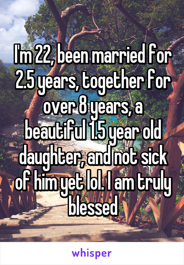 I'm 22, been married for 2.5 years, together for over 8 years, a beautiful 1.5 year old daughter, and not sick of him yet lol. I am truly blessed