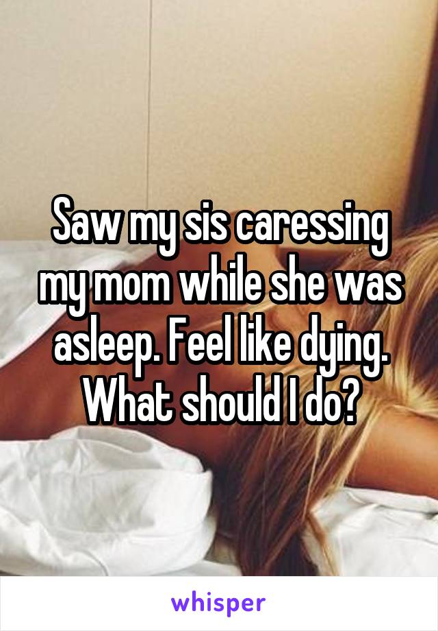 Saw my sis caressing my mom while she was asleep. Feel like dying. What should I do?