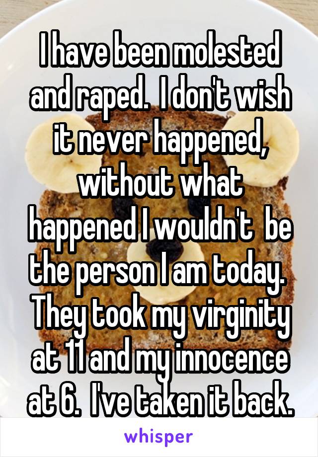 I have been molested and raped.  I don't wish it never happened, without what happened I wouldn't  be the person I am today.  They took my virginity at 11 and my innocence at 6.  I've taken it back.