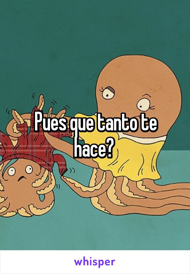 Pues que tanto te hace? 