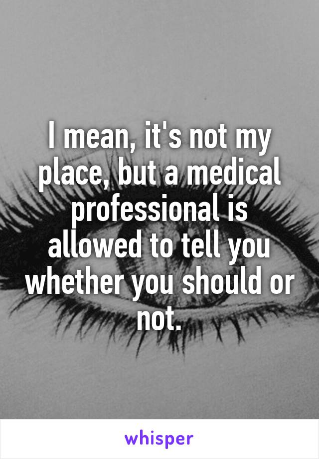 I mean, it's not my place, but a medical professional is allowed to tell you whether you should or not.