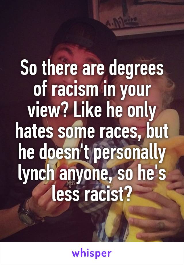 So there are degrees of racism in your view? Like he only hates some races, but he doesn't personally lynch anyone, so he's less racist?