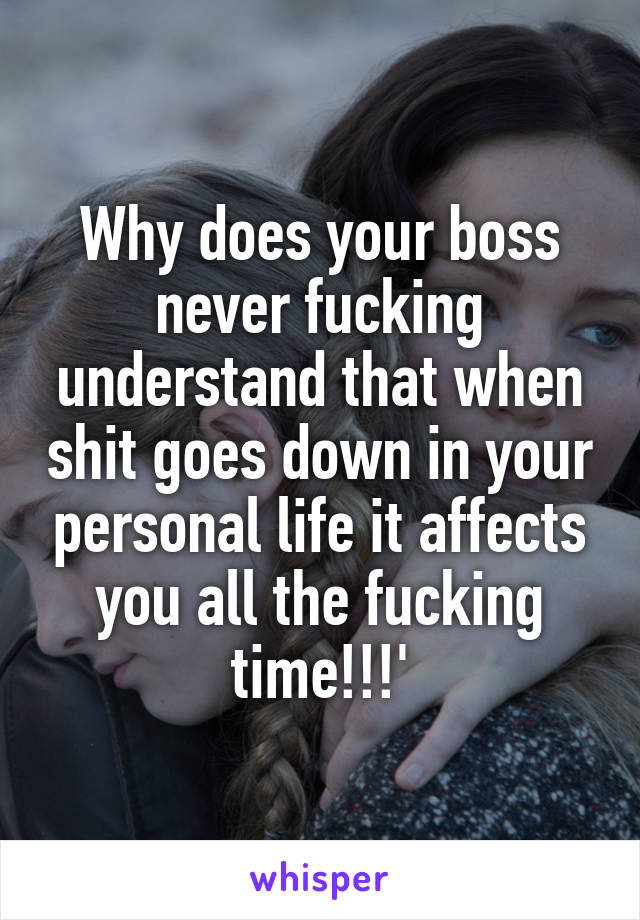 Why does your boss never fucking understand that when shit goes down in your personal life it affects you all the fucking time!!!'