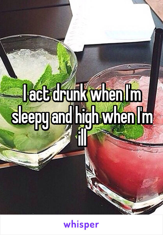 I act drunk when I'm sleepy and high when I'm ill