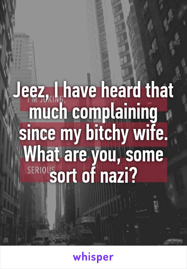 Jeez, I have heard that much complaining since my bitchy wife. What are you, some sort of nazi?